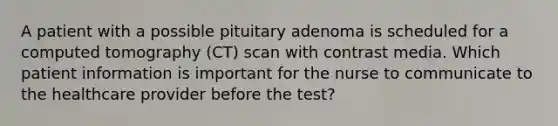 A patient with a possible pituitary adenoma is scheduled for a computed tomography (CT) scan with contrast media. Which patient information is important for the nurse to communicate to the healthcare provider before the test?