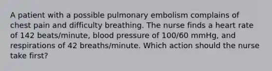 A patient with a possible pulmonary embolism complains of chest pain and difficulty breathing. The nurse finds a heart rate of 142 beats/minute, blood pressure of 100/60 mmHg, and respirations of 42 breaths/minute. Which action should the nurse take first?