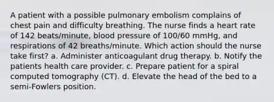 A patient with a possible pulmonary embolism complains of chest pain and difficulty breathing. The nurse finds a heart rate of 142 beats/minute, blood pressure of 100/60 mmHg, and respirations of 42 breaths/minute. Which action should the nurse take first? a. Administer anticoagulant drug therapy. b. Notify the patients health care provider. c. Prepare patient for a spiral computed tomography (CT). d. Elevate the head of the bed to a semi-Fowlers position.