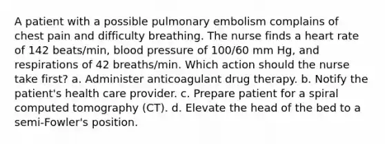 A patient with a possible pulmonary embolism complains of chest pain and difficulty breathing. The nurse finds a heart rate of 142 beats/min, blood pressure of 100/60 mm Hg, and respirations of 42 breaths/min. Which action should the nurse take first? a. Administer anticoagulant drug therapy. b. Notify the patient's health care provider. c. Prepare patient for a spiral computed tomography (CT). d. Elevate the head of the bed to a semi-Fowler's position.