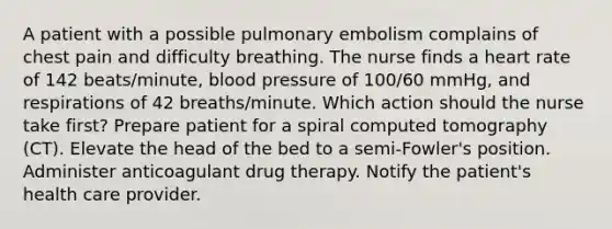 A patient with a possible pulmonary embolism complains of chest pain and difficulty breathing. The nurse finds a heart rate of 142 beats/minute, blood pressure of 100/60 mmHg, and respirations of 42 breaths/minute. Which action should the nurse take first? Prepare patient for a spiral computed tomography (CT). Elevate the head of the bed to a semi-Fowler's position. Administer anticoagulant drug therapy. Notify the patient's health care provider.