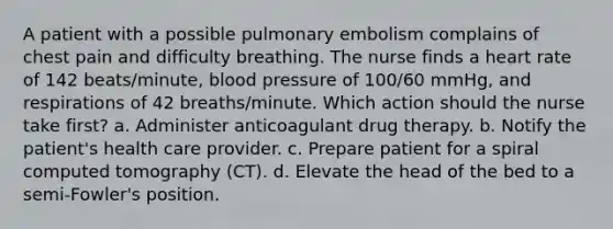 A patient with a possible pulmonary embolism complains of chest pain and difficulty breathing. The nurse finds a heart rate of 142 beats/minute, blood pressure of 100/60 mmHg, and respirations of 42 breaths/minute. Which action should the nurse take first? a. Administer anticoagulant drug therapy. b. Notify the patient's health care provider. c. Prepare patient for a spiral computed tomography (CT). d. Elevate the head of the bed to a semi-Fowler's position.