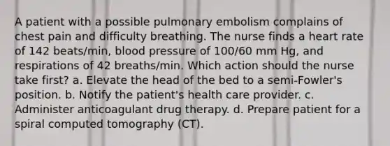 A patient with a possible pulmonary embolism complains of chest pain and difficulty breathing. The nurse finds a heart rate of 142 beats/min, blood pressure of 100/60 mm Hg, and respirations of 42 breaths/min. Which action should the nurse take first? a. Elevate the head of the bed to a semi-Fowler's position. b. Notify the patient's health care provider. c. Administer anticoagulant drug therapy. d. Prepare patient for a spiral computed tomography (CT).