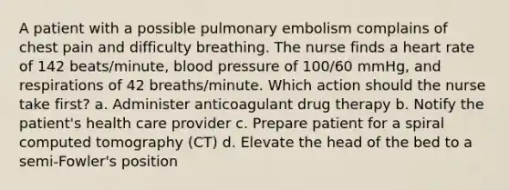 A patient with a possible pulmonary embolism complains of chest pain and difficulty breathing. The nurse finds a heart rate of 142 beats/minute, blood pressure of 100/60 mmHg, and respirations of 42 breaths/minute. Which action should the nurse take first? a. Administer anticoagulant drug therapy b. Notify the patient's health care provider c. Prepare patient for a spiral computed tomography (CT) d. Elevate the head of the bed to a semi-Fowler's position