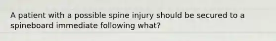 A patient with a possible spine injury should be secured to a spineboard immediate following what?