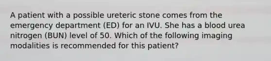 A patient with a possible ureteric stone comes from the emergency department (ED) for an IVU. She has a blood urea nitrogen (BUN) level of 50. Which of the following imaging modalities is recommended for this patient?