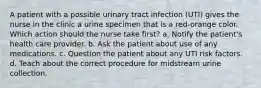 A patient with a possible urinary tract infection (UTI) gives the nurse in the clinic a urine specimen that is a red-orange color. Which action should the nurse take first? a. Notify the patient's health care provider. b. Ask the patient about use of any medications. c. Question the patient about any UTI risk factors. d. Teach about the correct procedure for midstream urine collection.