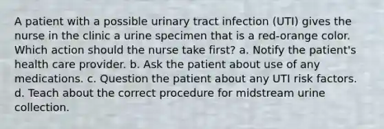 A patient with a possible urinary tract infection (UTI) gives the nurse in the clinic a urine specimen that is a red-orange color. Which action should the nurse take first? a. Notify the patient's health care provider. b. Ask the patient about use of any medications. c. Question the patient about any UTI risk factors. d. Teach about the correct procedure for midstream urine collection.