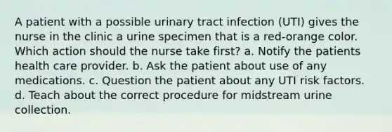 A patient with a possible urinary tract infection (UTI) gives the nurse in the clinic a urine specimen that is a red-orange color. Which action should the nurse take first? a. Notify the patients health care provider. b. Ask the patient about use of any medications. c. Question the patient about any UTI risk factors. d. Teach about the correct procedure for midstream urine collection.