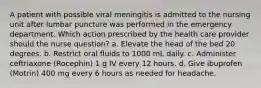 A patient with possible viral meningitis is admitted to the nursing unit after lumbar puncture was performed in the emergency department. Which action prescribed by the health care provider should the nurse question? a. Elevate the head of the bed 20 degrees. b. Restrict oral fluids to 1000 mL daily. c. Administer ceftriaxone (Rocephin) 1 g IV every 12 hours. d. Give ibuprofen (Motrin) 400 mg every 6 hours as needed for headache.