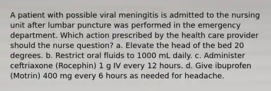 A patient with possible viral meningitis is admitted to the nursing unit after lumbar puncture was performed in the emergency department. Which action prescribed by the health care provider should the nurse question? a. Elevate the head of the bed 20 degrees. b. Restrict oral fluids to 1000 mL daily. c. Administer ceftriaxone (Rocephin) 1 g IV every 12 hours. d. Give ibuprofen (Motrin) 400 mg every 6 hours as needed for headache.