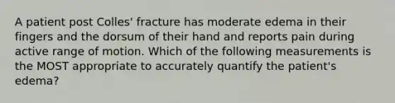 A patient post Colles' fracture has moderate edema in their fingers and the dorsum of their hand and reports pain during active range of motion. Which of the following measurements is the MOST appropriate to accurately quantify the patient's edema?