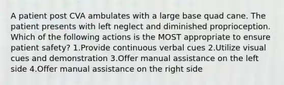A patient post CVA ambulates with a large base quad cane. The patient presents with left neglect and diminished proprioception. Which of the following actions is the MOST appropriate to ensure patient safety? 1.Provide continuous verbal cues 2.Utilize visual cues and demonstration 3.Offer manual assistance on the left side 4.Offer manual assistance on the right side
