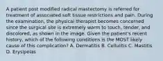 A patient post modified radical mastectomy is referred for treatment of associated soft tissue restrictions and pain. During the examination, the physical therapist becomes concerned since the surgical site is extremely warm to touch, tender, and discolored, as shown in the image. Given the patient's recent history, which of the following conditions is the MOST likely cause of this complication? A. Dermatitis B. Cellulitis C. Mastitis D. Erysipelas