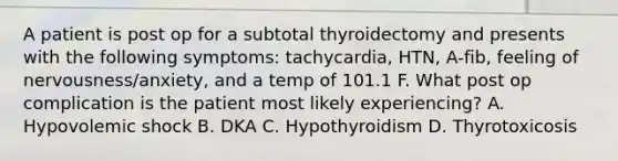 A patient is post op for a subtotal thyroidectomy and presents with the following symptoms: tachycardia, HTN, A-fib, feeling of nervousness/anxiety, and a temp of 101.1 F. What post op complication is the patient most likely experiencing? A. Hypovolemic shock B. DKA C. Hypothyroidism D. Thyrotoxicosis