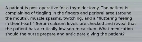 A patient is post operative for a thyroidectomy. The patient is complaining of tingling in the fingers and perioral area (around the mouth), muscle spasms, twitching, and a "fluttering feeling in their heart." Serum calcium levels are checked and reveal that the patient has a critically low serum calcium. What medication should the nurse prepare and anticipate giving the patient?