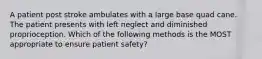 A patient post stroke ambulates with a large base quad cane. The patient presents with left neglect and diminished proprioception. Which of the following methods is the MOST appropriate to ensure patient safety?