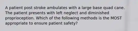 A patient post stroke ambulates with a large base quad cane. The patient presents with left neglect and diminished proprioception. Which of the following methods is the MOST appropriate to ensure patient safety?