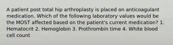 A patient post total hip arthroplasty is placed on anticoagulant medication. Which of the following laboratory values would be the MOST affected based on the patient's current medication? 1. Hematocrit 2. Hemoglobin 3. Prothrombin time 4. White blood cell count