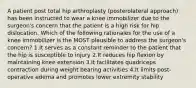 A patient post total hip arthroplasty (posterolateral approach) has been instructed to wear a knee immobilizer due to the surgeon's concern that the patient is a high risk for hip dislocation. Which of the following rationales for the use of a knee immobilizer is the MOST plausible to address the surgeon's concern? 1.It serves as a constant reminder to the patient that the hip is susceptible to injury 2.It reduces hip flexion by maintaining knee extension 3.It facilitates quadriceps contraction during weight bearing activities 4.It limits post-operative edema and promotes lower extremity stability