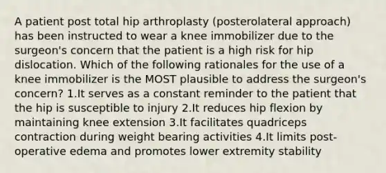 A patient post total hip arthroplasty (posterolateral approach) has been instructed to wear a knee immobilizer due to the surgeon's concern that the patient is a high risk for hip dislocation. Which of the following rationales for the use of a knee immobilizer is the MOST plausible to address the surgeon's concern? 1.It serves as a constant reminder to the patient that the hip is susceptible to injury 2.It reduces hip flexion by maintaining knee extension 3.It facilitates quadriceps contraction during weight bearing activities 4.It limits post-operative edema and promotes lower extremity stability