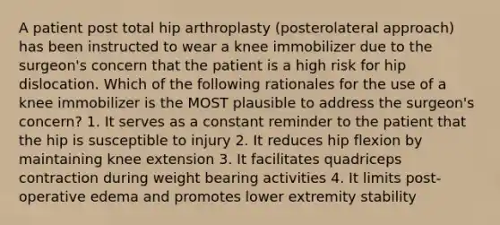 A patient post total hip arthroplasty (posterolateral approach) has been instructed to wear a knee immobilizer due to the surgeon's concern that the patient is a high risk for hip dislocation. Which of the following rationales for the use of a knee immobilizer is the MOST plausible to address the surgeon's concern? 1. It serves as a constant reminder to the patient that the hip is susceptible to injury 2. It reduces hip flexion by maintaining knee extension 3. It facilitates quadriceps contraction during weight bearing activities 4. It limits post-operative edema and promotes lower extremity stability