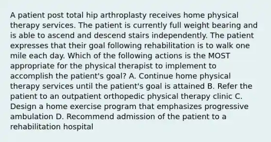 A patient post total hip arthroplasty receives home physical therapy services. The patient is currently full weight bearing and is able to ascend and descend stairs independently. The patient expresses that their goal following rehabilitation is to walk one mile each day. Which of the following actions is the MOST appropriate for the physical therapist to implement to accomplish the patient's goal? A. Continue home physical therapy services until the patient's goal is attained B. Refer the patient to an outpatient orthopedic physical therapy clinic C. Design a home exercise program that emphasizes progressive ambulation D. Recommend admission of the patient to a rehabilitation hospital