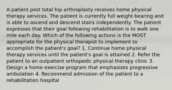 A patient post total hip arthroplasty receives home physical therapy services. The patient is currently full weight bearing and is able to ascend and descend stairs independently. The patient expresses that their goal following rehabilitation is to walk one mile each day. Which of the following actions is the MOST appropriate for the physical therapist to implement to accomplish the patient's goal? 1. Continue home physical therapy services until the patient's goal is attained 2. Refer the patient to an outpatient orthopedic physical therapy clinic 3. Design a home exercise program that emphasizes progressive ambulation 4. Recommend admission of the patient to a rehabilitation hospltal