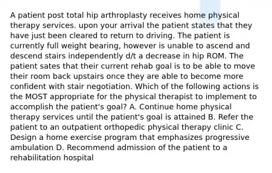 A patient post total hip arthroplasty receives home physical therapy services. upon your arrival the patient states that they have just been cleared to return to driving. The patient is currently full weight bearing, however is unable to ascend and descend stairs independently d/t a decrease in hip ROM. The patient sates that their current rehab goal is to be able to move their room back upstairs once they are able to become more confident with stair negotiation. Which of the following actions is the MOST appropriate for the physical therapist to implement to accomplish the patient's goal? A. Continue home physical therapy services until the patient's goal is attained B. Refer the patient to an outpatient orthopedic physical therapy clinic C. Design a home exercise program that emphasizes progressive ambulation D. Recommend admission of the patient to a rehabilitation hospital