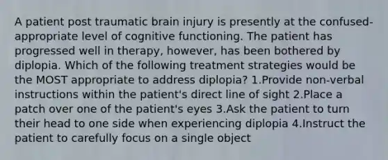 A patient post traumatic brain injury is presently at the confused-appropriate level of cognitive functioning. The patient has progressed well in therapy, however, has been bothered by diplopia. Which of the following treatment strategies would be the MOST appropriate to address diplopia? 1.Provide non-verbal instructions within the patient's direct line of sight 2.Place a patch over one of the patient's eyes 3.Ask the patient to turn their head to one side when experiencing diplopia 4.Instruct the patient to carefully focus on a single object