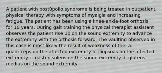 A patient with post0polio syndrome is being treated in outpatient physical therapy with symptoms of myalgia and increasing fatigue. The patient has been using a knee-ankle-foot orthosis for 10 years. During gait training the physical therapist assistant observes the patient rise up on the sound extremity to advance the extremity with the orthosis forward. The vaulting observed in this case is most likely the result of weakness of the: a. quadriceps on the affected extremity b. iliopsoas on the affected extremity c. gastrocsoleus on the sound extremity d. gluteus medius on the sound extremity