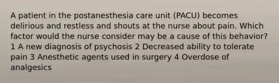 A patient in the postanesthesia care unit (PACU) becomes delirious and restless and shouts at the nurse about pain. Which factor would the nurse consider may be a cause of this behavior? 1 A new diagnosis of psychosis 2 Decreased ability to tolerate pain 3 Anesthetic agents used in surgery 4 Overdose of analgesics