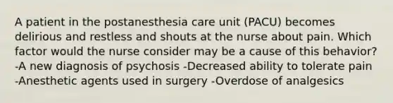 A patient in the postanesthesia care unit (PACU) becomes delirious and restless and shouts at the nurse about pain. Which factor would the nurse consider may be a cause of this behavior? -A new diagnosis of psychosis -Decreased ability to tolerate pain -Anesthetic agents used in surgery -Overdose of analgesics