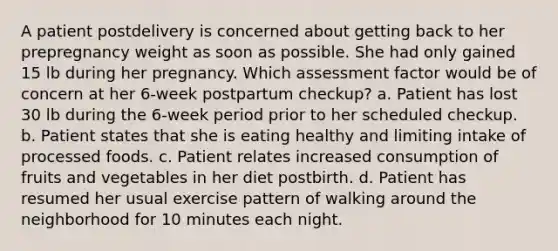 A patient postdelivery is concerned about getting back to her prepregnancy weight as soon as possible. She had only gained 15 lb during her pregnancy. Which assessment factor would be of concern at her 6-week postpartum checkup? a. Patient has lost 30 lb during the 6-week period prior to her scheduled checkup. b. Patient states that she is eating healthy and limiting intake of processed foods. c. Patient relates increased consumption of fruits and vegetables in her diet postbirth. d. Patient has resumed her usual exercise pattern of walking around the neighborhood for 10 minutes each night.