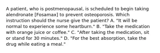 A patient, who is postmenopausal, is scheduled to begin taking alendronate [Fosamax] to prevent osteoporosis. Which instruction should the nurse give the patient? A. "It will be normal to experience some heartburn." B. "Take the medication with orange juice or coffee." C. "After taking the medication, sit or stand for 30 minutes." D. "For the best absorption, take the drug while eating a meal."