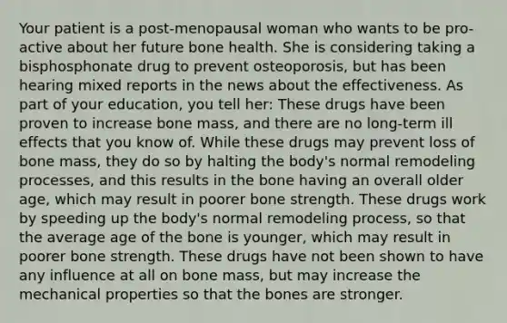 Your patient is a post-menopausal woman who wants to be pro-active about her future bone health. She is considering taking a bisphosphonate drug to prevent osteoporosis, but has been hearing mixed reports in the news about the effectiveness. As part of your education, you tell her: These drugs have been proven to increase bone mass, and there are no long-term ill effects that you know of. While these drugs may prevent loss of bone mass, they do so by halting the body's normal remodeling processes, and this results in the bone having an overall older age, which may result in poorer bone strength. These drugs work by speeding up the body's normal remodeling process, so that the average age of the bone is younger, which may result in poorer bone strength. These drugs have not been shown to have any influence at all on bone mass, but may increase the mechanical properties so that the bones are stronger.