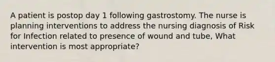 A patient is postop day 1 following gastrostomy. The nurse is planning interventions to address the nursing diagnosis of Risk for Infection related to presence of wound and tube, What intervention is most appropriate?