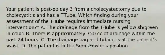 Your patient is post-op day 3 from a cholecystectomy due to cholecystitis and has a T-Tube. Which finding during your assessment of the T-Tube requires immediate nursing intervention?* A. The drainage from the T-Tube is yellowish/green in color. B. There is approximately 750 cc of drainage within the past 24 hours. C. The drainage bag and tubing is at the patient's waist. D. The patient is in the Semi-Fowler's position.