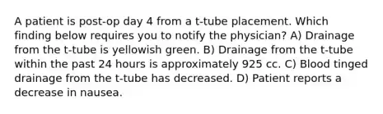 A patient is post-op day 4 from a t-tube placement. Which finding below requires you to notify the physician? A) Drainage from the t-tube is yellowish green. B) Drainage from the t-tube within the past 24 hours is approximately 925 cc. C) Blood tinged drainage from the t-tube has decreased. D) Patient reports a decrease in nausea.