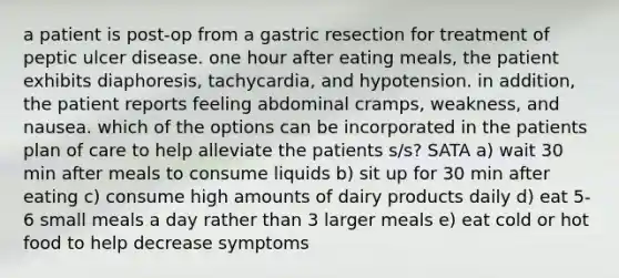 a patient is post-op from a gastric resection for treatment of peptic ulcer disease. one hour after eating meals, the patient exhibits diaphoresis, tachycardia, and hypotension. in addition, the patient reports feeling abdominal cramps, weakness, and nausea. which of the options can be incorporated in the patients plan of care to help alleviate the patients s/s? SATA a) wait 30 min after meals to consume liquids b) sit up for 30 min after eating c) consume high amounts of dairy products daily d) eat 5-6 small meals a day rather than 3 larger meals e) eat cold or hot food to help decrease symptoms