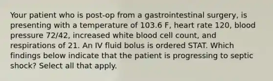 Your patient who is post-op from a gastrointestinal surgery, is presenting with a temperature of 103.6 F, heart rate 120, blood pressure 72/42, increased white blood cell count, and respirations of 21. An IV fluid bolus is ordered STAT. Which findings below indicate that the patient is progressing to septic shock? Select all that apply.