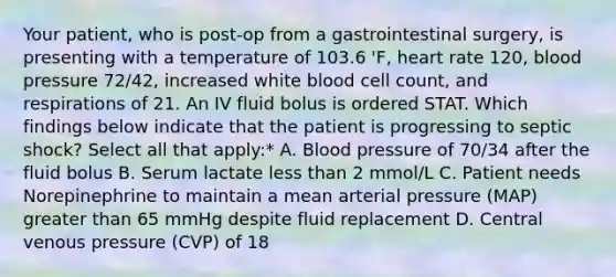 Your patient, who is post-op from a gastrointestinal surgery, is presenting with a temperature of 103.6 'F, heart rate 120, blood pressure 72/42, increased white blood cell count, and respirations of 21. An IV fluid bolus is ordered STAT. Which findings below indicate that the patient is progressing to septic shock? Select all that apply:* A. Blood pressure of 70/34 after the fluid bolus B. Serum lactate less than 2 mmol/L C. Patient needs Norepinephrine to maintain a mean arterial pressure (MAP) greater than 65 mmHg despite fluid replacement D. Central venous pressure (CVP) of 18