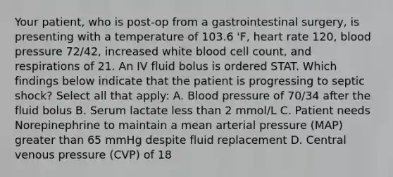 Your patient, who is post-op from a gastrointestinal surgery, is presenting with a temperature of 103.6 'F, heart rate 120, blood pressure 72/42, increased white blood cell count, and respirations of 21. An IV fluid bolus is ordered STAT. Which findings below indicate that the patient is progressing to septic shock? Select all that apply: A. Blood pressure of 70/34 after the fluid bolus B. Serum lactate less than 2 mmol/L C. Patient needs Norepinephrine to maintain a mean arterial pressure (MAP) greater than 65 mmHg despite fluid replacement D. Central venous pressure (CVP) of 18