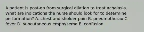 A patient is post-op from surgical dilation to treat achalasia. What are indications the nurse should look for to determine performation? A. chest and sholder pain B. pneumothorax C. fever D. subcutaneous emphysema E. confusion