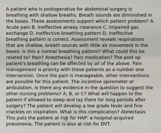 A patient who is postoperative for abdominal surgery is breathing with shallow breaths. Breath sounds are diminished in the bases. These assessments support which patient problem? A. Acute pain B. Ineffective airway clearance C. Impaired gas exchange D. Ineffective breathing pattern D. Ineffective breathing pattern is correct. Assessment reveals respirations that are shallow, breath sounds with little air movement in the bases. Is this a normal breathing pattern? What could this be related to? Pain? Anesthesia? Pain medication? The post op patient's breathing can be affected by all of the above. Pain management is priority with these patients as a number one intervention. Once the pain is manageable, other interventions are possible for this patient. The incentive spirometer or ambulation. Is there any evidence in the question to suggest the other nursing problems? A, B, or C? What will happen to the patient if allowed to sleep and lay there for long periods after surgery? The patient will develop a low grade fever and fine crackles on inspiration. What is this complication? Atelectasis This puts the patient at risk for HAP: a hospital-acquired pneumonia. The patient is also at risk for DVT.