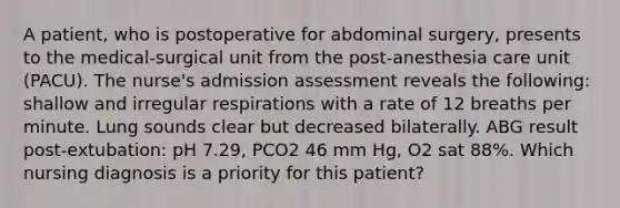 A patient, who is postoperative for abdominal surgery, presents to the medical-surgical unit from the post-anesthesia care unit (PACU). The nurse's admission assessment reveals the following: shallow and irregular respirations with a rate of 12 breaths per minute. Lung sounds clear but decreased bilaterally. ABG result post-extubation: pH 7.29, PCO2 46 mm Hg, O2 sat 88%. Which nursing diagnosis is a priority for this patient?