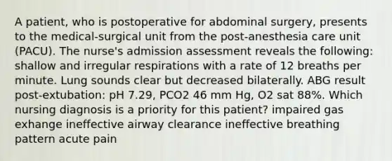 A patient, who is postoperative for abdominal surgery, presents to the medical-surgical unit from the post-anesthesia care unit (PACU). The nurse's admission assessment reveals the following: shallow and irregular respirations with a rate of 12 breaths per minute. Lung sounds clear but decreased bilaterally. ABG result post-extubation: pH 7.29, PCO2 46 mm Hg, O2 sat 88%. Which nursing diagnosis is a priority for this patient? impaired gas exhange ineffective airway clearance ineffective breathing pattern acute pain