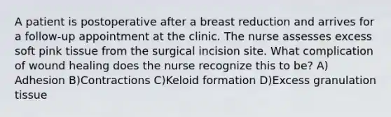 A patient is postoperative after a breast reduction and arrives for a follow-up appointment at the clinic. The nurse assesses excess soft pink tissue from the surgical incision site. What complication of wound healing does the nurse recognize this to be? A) Adhesion B)Contractions C)Keloid formation D)Excess granulation tissue