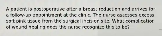 A patient is postoperative after a breast reduction and arrives for a follow-up appointment at the clinic. The nurse assesses excess soft pink tissue from the surgical incision site. What complication of wound healing does the nurse recognize this to be?