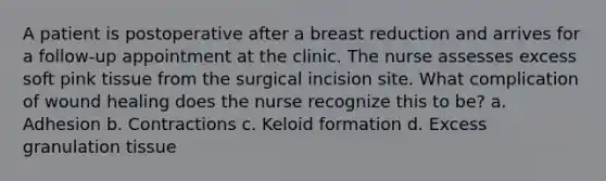 A patient is postoperative after a breast reduction and arrives for a follow-up appointment at the clinic. The nurse assesses excess soft pink tissue from the surgical incision site. What complication of wound healing does the nurse recognize this to be? a. Adhesion b. Contractions c. Keloid formation d. Excess granulation tissue